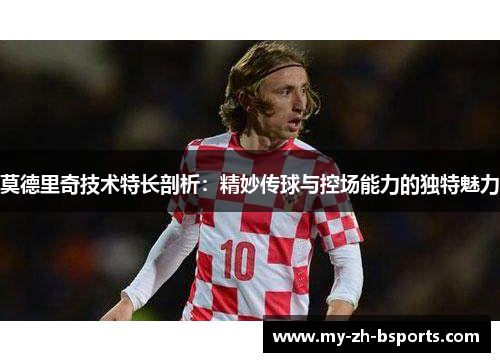 莫德里奇技术特长剖析：精妙传球与控场能力的独特魅力