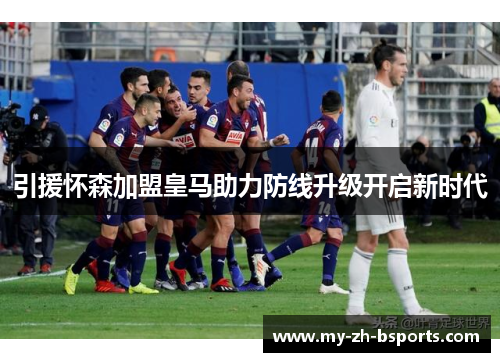 引援怀森加盟皇马助力防线升级开启新时代