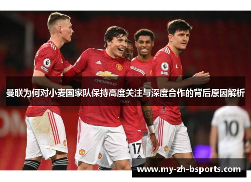 曼联为何对小麦国家队保持高度关注与深度合作的背后原因解析