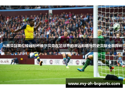 从黑贝到英伦锋线标杆维尔贝克在足球界的深远影响与历史贡献全面探析