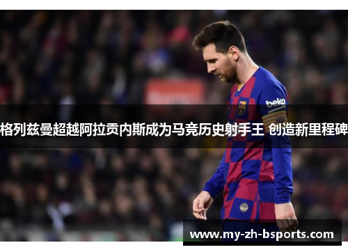格列兹曼超越阿拉贡内斯成为马竞历史射手王 创造新里程碑