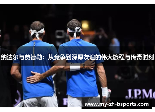 纳达尔与费德勒：从竞争到深厚友谊的伟大旅程与传奇时刻